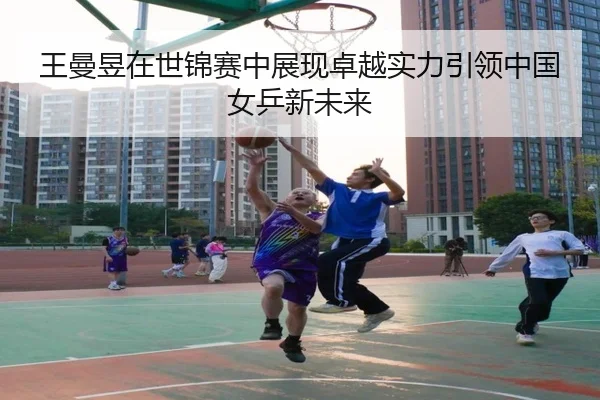 王曼昱在世锦赛中展现卓越实力引领中国女乒新未来